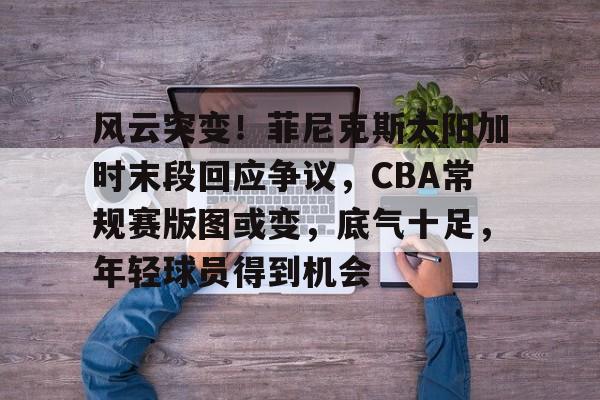 关于风云突变！菲尼克斯太阳加时末段回应争议，CBA常规赛版图或变，底气十足，年轻球员得到机会的信息-星空体育