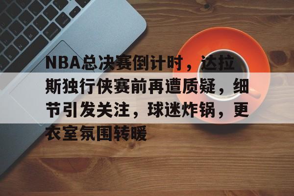 包含NBA总决赛倒计时,达拉斯独行侠赛前再遭质疑,细节引发关注,球迷炸锅,更衣室氛围转暖的词条 包含NBA总决赛倒计时,达拉斯独行侠赛前再遭质疑,细节引发关注,球迷炸锅,更衣室氛围转暖的词条